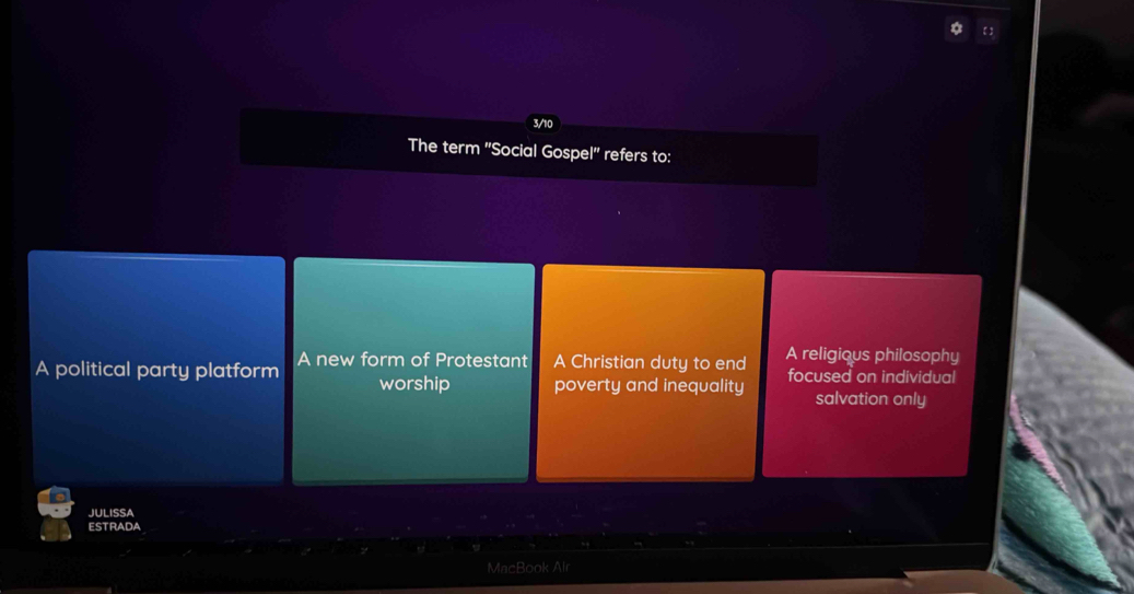 3/10
The term ''Social Gospel'' refers to:
A political party platform A new form of Protestant A Christian duty to end A religious philosophy
worship poverty and inequality focused on individual
salvation only
JULISSA
ESTRADA
MncBook Al