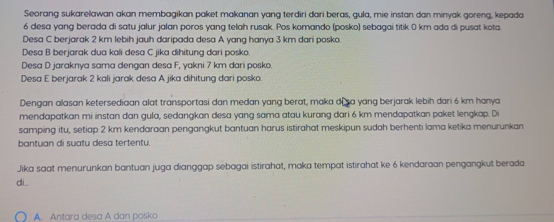 Seorang sukarelawan akan membagikan paket makanan yang terdiri dari beras, gula, mie instan dan minyak goreng, kepada
6 desa yang berada di satu jalur jalan poros yang telah rusak. Pos komando (posko) sebagai titik 0 km ada di pusat kota. 
Desa C berjarak 2 km lebih jauh daripada desa A yang hanya 3 km dari posko. 
Desa B berjarak dua kali desa C jika dihitung dari posko. 
Desa D jaraknya sama dengan desa F, yakni 7 km dari posko. 
Desa E berjarak 2 kali jarak desa A jika dihitung dari posko. 
Dengan alasan ketersediaan alat transportasi dan medan yang berat, maka de sa yang berjarak lebih dari 6 km hanya 
mendapatkan mi instan dan gula, sedangkan desa yang sama atau kurang dari 6 km mendapatkan paket lengkap. Di 
samping itu, setiap 2 km kendaraan pengangkut bantuan harus istirahat meskipun sudah berhenti lama ketika menurunkan 
bantuan di suatu desa tertentu. 
Jika saat menurunkan bantuan juga dianggap sebagai istirahat, maka tempat istirahat ke 6 kendaraan pengangkut berada 
di... 
A. Antara desa A dan posko