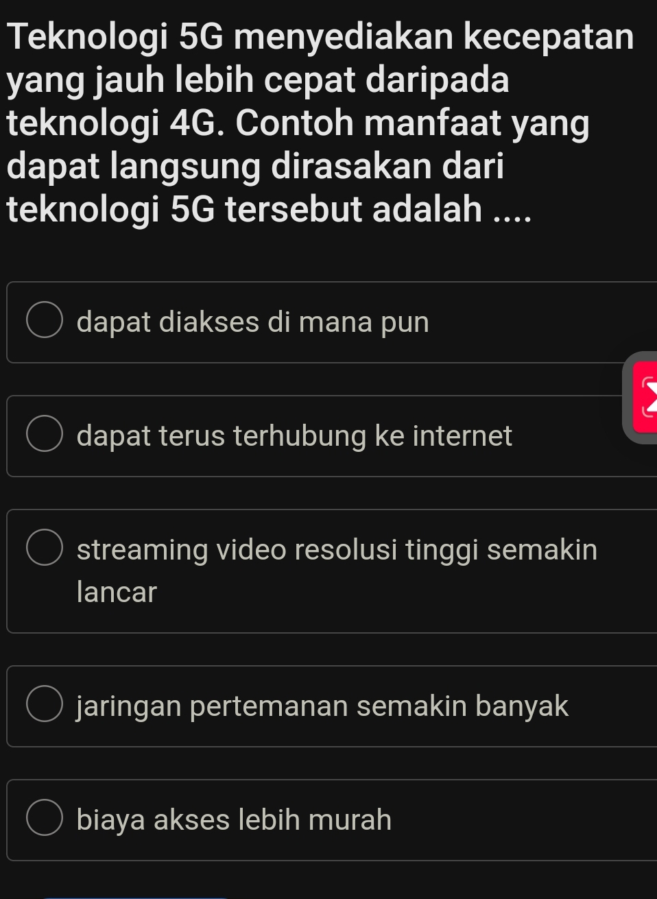 Teknologi 5G menyediakan kecepatan
yang jauh lebih cepat daripada
teknologi 4G. Contoh manfaat yang
dapat langsung dirasakan dari
teknologi 5G tersebut adalah ....
dapat diakses di mana pun
)
dapat terus terhubung ke internet
streaming video resolusi tinggi semakin
lancar
jaringan pertemanan semakin banyak
biaya akses lebih murah