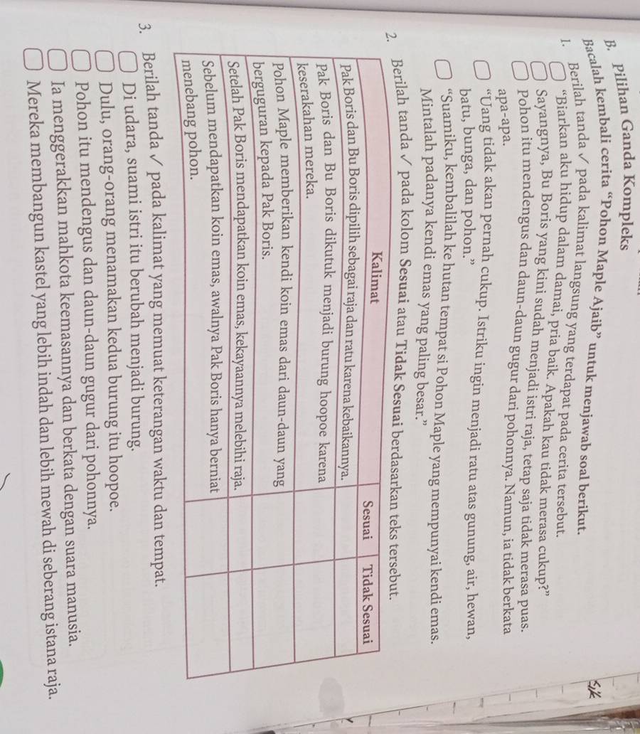 Pilihan Ganda Kompleks 
Bacalah kembali cerita “Pohon Maple Ajaib” untuk menjawab soal berikut. 
1. Berilah tanda✓ pada kalimat langsung yang terdapat pada cerita tersebut. 
“Biarkan aku hidup dalam damai, pria baik. Apakah kau tidak merasa cukup?” 
Sayangnya, Bu Boris yang kini sudah menjadi istri raja, tetap saja tidak merasa puas. 
Pohon itu mendengus dan daun-daun gugur dari pohonnya. Namun, ia tidak berkata 
apa-apa. 
“Uang tidak akan pernah cukup. Istriku ingin menjadi ratu atas gunung, air, hewan, 
batu, bunga, dan pohon.” 
“Suamiku, kembalilah ke hutan tempat si Pohon Maple yang mempunyai kendi emas. 
Mintalah padanya kendi emas yang paling besar.” 
ilah tanda ✓ pada kolom Sesuai atau Tidak 
3. Berilah tanda ✓ pada kalimat yang memuat keterangan waktu dan tempat. 
Di udara, suami istri itu berubah menjadi burung. 
Dulu, orang-orang menamakan kedua burung itu hoopoe. 
Pohon itu mendengus dan daun-daun gugur dari pohonnya. 
Ia menggerakkan mahkota keemasannya dan berkata dengan suara manusia. 
Mereka membangun kastel yang lebih indah dan lebih mewah di seberang istana raja.