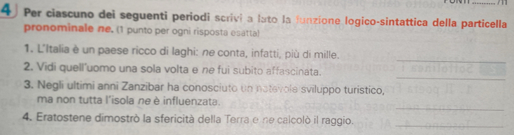 Per ciascuno dei seguenti periodi scrivi a lato la funzíone logico-sintattica della particella 
pronominale ne. (1 punto per ogni risposta esatta) 
_ 
1. L'Italia è un paese ricco di laghi: ne conta, infatti, più di mille. 
_ 
2. Vidi quell'uomo una sola volta e ne fui subito affascinata. 
3. Negli ultimi anni Zanzibar ha conosciuto un notevole sviluppo turistico, 
_ 
ma non tutta l'isola ne è influenzata. 
4. Eratostene dimostrò la sfericità della Terra e ne calcolò il raggio. 
_