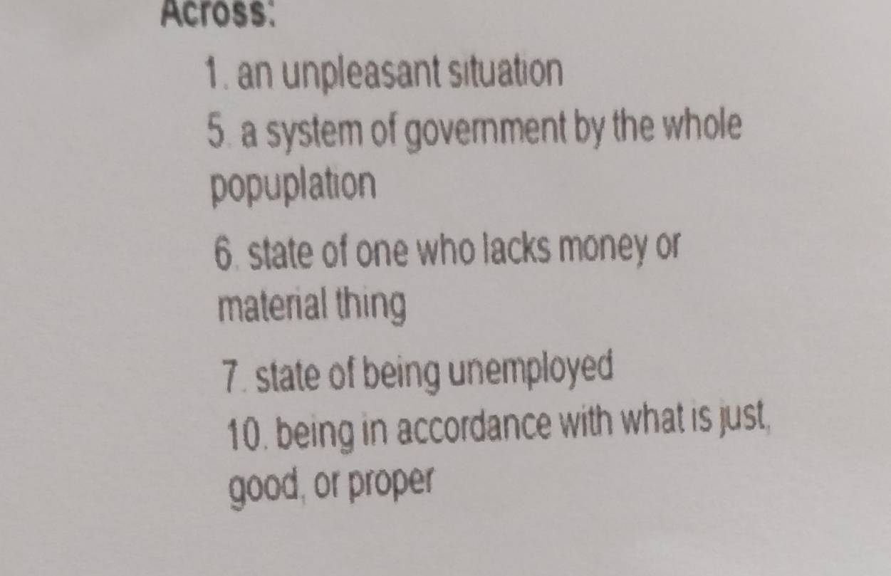 Across: 
1. an unpleasant situation 
5. a system of government by the whole 
popuplation 
6. state of one who lacks money or 
material thing 
7. state of being unemployed 
10. being in accordance with what is just, 
good, or proper