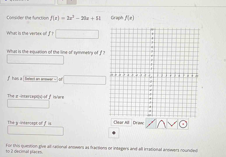 Consider the function f(x)=2x^2-20x+51 Graph f(x)
What is the vertex of f ? 
What is the equation of the line of symmetry of f?
f has a [Select an answer √ of 
The x -intercept(s) of f is/are 
The y -intercept of f is Clear All Draw: 
For this question give all rational answers as fractions or integers and all irrational answers rounded 
to 2 decimal places.