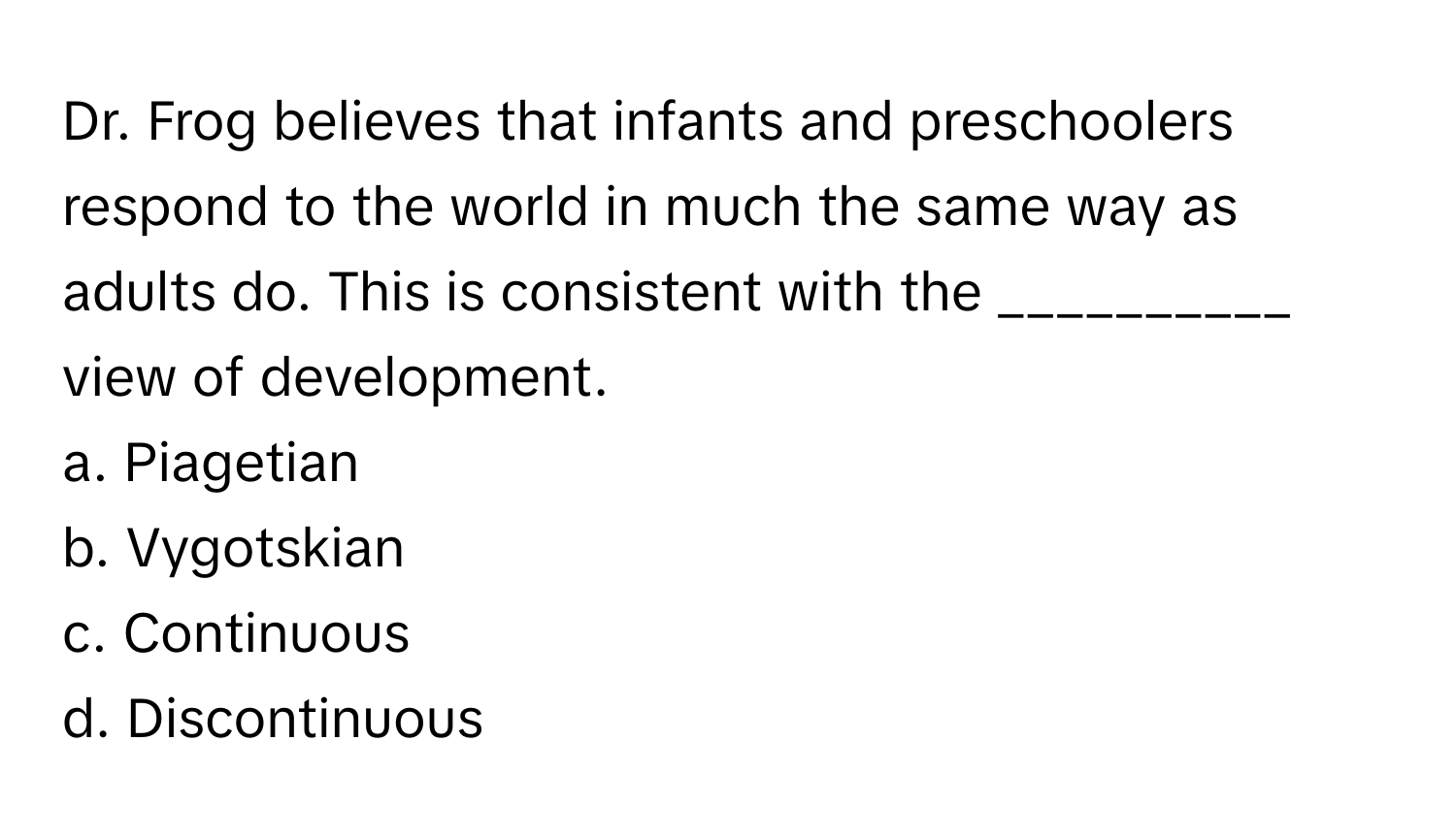 Dr. Frog believes that infants and preschoolers respond to the world in much the same way as adults do. This is consistent with the __________ view of development.

a. Piagetian
b. Vygotskian
c. Continuous
d. Discontinuous