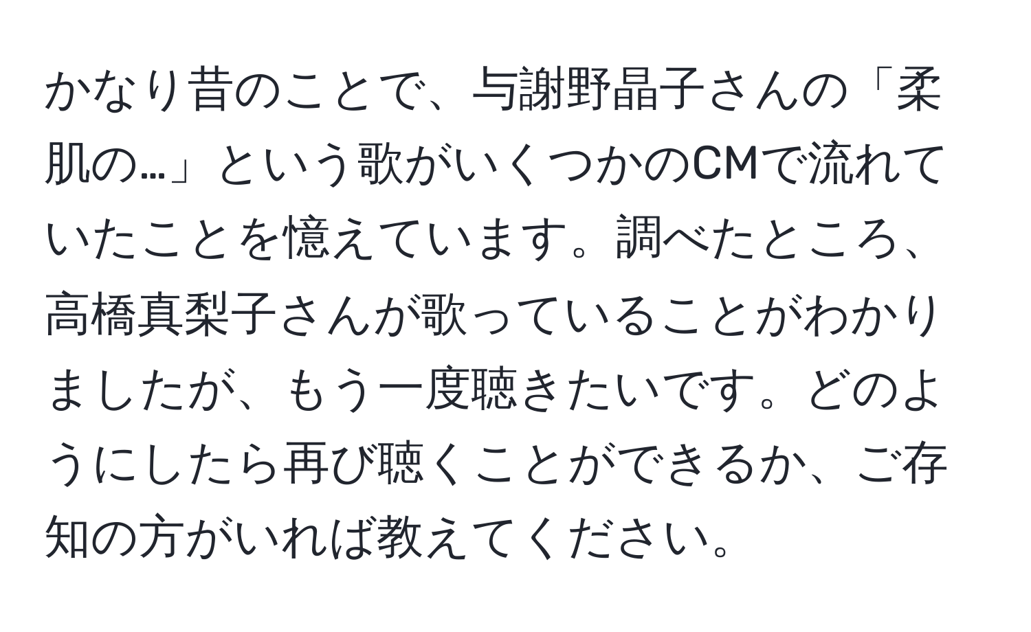 かなり昔のことで、与謝野晶子さんの「柔肌の…」という歌がいくつかのCMで流れていたことを憶えています。調べたところ、高橋真梨子さんが歌っていることがわかりましたが、もう一度聴きたいです。どのようにしたら再び聴くことができるか、ご存知の方がいれば教えてください。