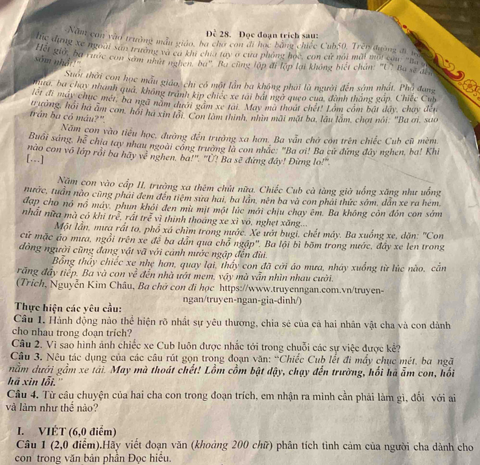 Đề 28. Đọc đoạn trích sau:
Năm con vào trường mẫu giáo, ba chơ con đi học bằng chiếc Cub50, Trên đường đi tà
húc dựng xe ngoài sân trường và cá khi chia tay ở cưa phỏng học, con cử nói mãi mội câu: "Ba ở
Hết giờ, ba rước con sớm nhứt nghen, ba'. Ba cũng lập đi lập lại không biết chán: "U" Ba sẽ đến
sớm nhất!"
Suốt thời con học mẫu giáo, chi có một lần ba không phải là người đến sớm nhất. Phổ đang
mưa, ba chạy nhanh quả, không tránh kịp chiếc xe tãi bắt ngở queo của, đành thắng gắp. Chiếc Cub
lết đi máy chục mét, ba ngã nằm dưới gầm xe tải. May mà thoát chết! Lồm cồm bật đậy, chạy đến
trường, hổi há ẫm con, hổi há xin lỗi. Con làm thinh, nhìn mãi mặt ba, lâu lắm, chợt nói: "Ba ơi, sao
trán ba có máu?".
Năm con vào tiểu học, đường đến trường xa hơn. Ba vẫn chở cón trên chiếc Cub cũ mèm.
Buồi sáng, hễ chịa tay nhau ngoài cổng trường là con nhắc: "Ba ơi! Ba cứ đứng đây nghen, ba! Khi
nào con vô lớp rồi ba hãy về nghen. ba!". "Ü! Ba sẽ đứng đây! Đừng lo!".
[…]
Năm con vào cấp II, trường xa thêm chút nữa. Chiếc Cub cà tàng giờ uống xăng như uống
tnước, tuần nào cũng phải đem đến tiệm sửa hai, ba lần, nên ba và con phải thức sớm, dẫn xe ra hém,
đạp cho nó nổ máy, phun khói đen mù mịt một lúc mới chịu chạy êm. Ba không còn đón con sớm
nhất nữa mà có khi trề, rất trễ vì thinh thoảng xe xì vó, nghẹt xăng...
Một lần, mưa rất to, phố xá chìm trong nước. Xe ướt bugi, chết máy. Ba xuống xe, dặn: "Con
cứ mặc áo mưa, ngồi trên xe để ba dẫn qua chỗ ngập". Ba lội bì bõm trong nước, đây xe len trong
dòng người cũng đang vật vã với cảnh nước ngập đến đùi.
Bổng thấy chiếc xe nhẹ hơn, quay lại, thấy con đã cời áo mưa, nháy xuống từ lúc nào, cắn
răng đầy tiếp. Ba và con về đến nhà ướt mem, vậy mà vẫn nhìn nhau cười.
(Trich, Nguyễn Kim Châu, Ba chở con đi học https://www.truyenngan.com.vn/truyen-
ngan/truyen-ngan-gia-dinh/)
Thực hiện các yêu cầu:
Câu 1. Hành động nào thể hiện rõ nhất sự yêu thương, chia sẻ của cả hai nhân vật cha và con dành
cho nhau trong doạn trích?
Câu 2. Vì sao hình ảnh chiếc xe Cub luôn được nhắc tới trong chuỗi các sự việc được kể?
Câu 3. Nêu tác dụng của các câu rút gọn trong đoạn văn: “Chiếc Cub lết đi mấy chục mét, ba ngã
nằm dưới gầm xe tải. May mà thoát chết! Lồm cồm bật dậy, chạy đến trường, hối hà ẫm con, hối
hã xin lỗi.''
Câu 4. Từ câu chuyện của hai cha con trong đoạn trích, em nhận ra mình cần phải làm gì, đối với ai
và làm như thế nào?
I. VIÉT (6,0 điểm)
Câu 1 (2,0 điểm).Hãy viết đoạn văn (khoảng 200 chữ) phân tích tình cảm của người cha dành cho
con trong văn bản phần Đọc hiều.