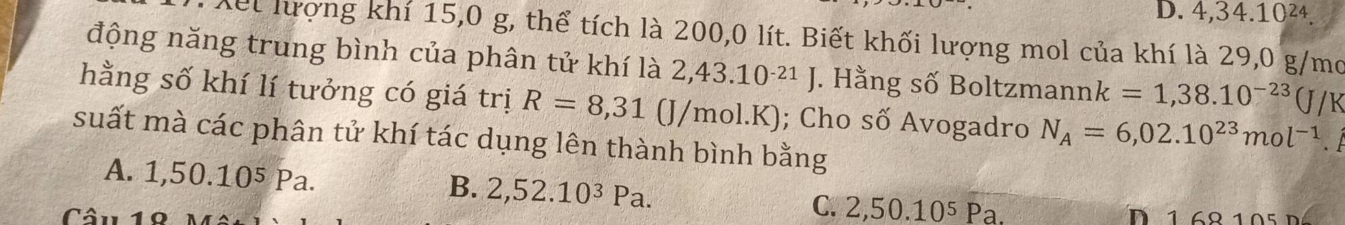 D. 4, 34. 10²4
Xết lượng khí 15, 0 g, thể tích là 200,0 lít. Biết khối lượng mol của khí là 29,0 g/mo
động năng trung bình của phân tử khí là 2,43.10^(-21)J. Hằng số Boltzmann k=1,38.10^(-23)(J/K
hằng số khí lí tưởng có giá trị R=8,31(J/m bl.K); Cho số Avogadro N_A=6,02.10^(23)mol^(-1). 
suất mà các phân tử khí tác dụng lên thành bình bằng
A. 1 ,50.10^5 Pa.
B. 2,52.10^3Pa.
C. 2,50.10^5Pa. 
Câu D 1 68 105 D