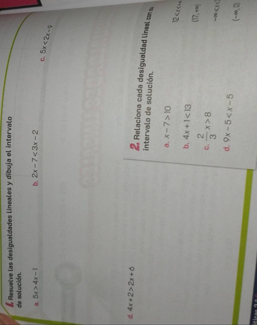 # Resuelve las desigualdades lineales y dibuja el intervalo 
de solución. 
8. 5x>4x-1 b. 2x-7<3x-2</tex> 
C. 5x<2x-9</tex> 
d. 4x+2>2x+6
2 Relaciona cada desigualdad lineal con su 
intervalo de solución. 
a. x-7>10
12
b. 4x+1<13</tex> 
C.  2/3 x>8
(17,+∈fty )
-∈fty
d. 9x-5 (-∈fty ,0)