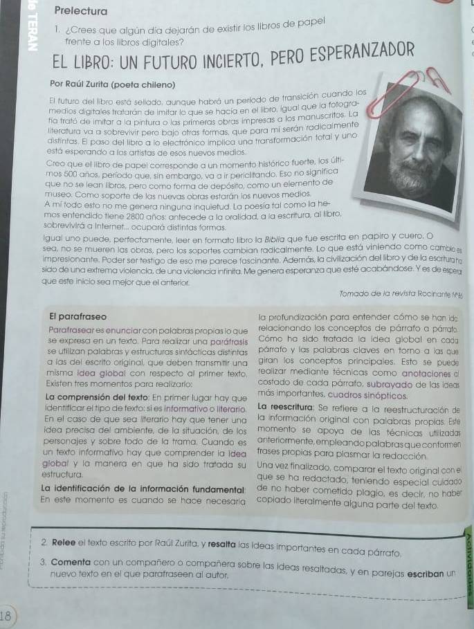 Prelectura
1. ¿Crees que algún día dejarán de existir los libros de papel
frente a los libros digitales?
EL LIBRO: UN FUTURO INCIERTO, PERO ESPERANZADOR
Por Raúl Zurita (poeta chileno)
El futuro del libro está sellado, aunque habrá un período de transición cuando
medios digitales tratarán de imitar lo que se hacía en el libro, igual que la fotogr
fía trató de imitar a la pintura o las primeras obras impresas a los manuscritos. 
literatura va a sobrevivir pero bajo atras formas, que para mi serán radicalmen
distintas. El paso del libro a lo electrónico implica una transformación total y un
está esperando a los artistas de esos nuevos medios.
Creo que el libro de papel corresponde a un momento histórico fuerte, los últi-
mos 500 años, período que, sin embargo, va a ir periclitando. Eso no significa
que no se lean libros, pero como forma de depósito, como un elemento de
museo. Como soporte de las nuevas obras estarán los nuevos medios.
A mi todo esto no me genera ninguna inquietud. La poesía tal como la he-
mos entendido tiene 2800 años; antecede a la oralidad, a la escritura, al libro,
sobrevivirá a Internet... ocupará distintas formas.
igual uno puede, perfectamente, leer en formato libro la Biblia que fue escrita en papiro y cuero, O
sea, no se mueren las obras, pero los soportes cambian radicalmente. Lo que está viniendo como cambio 
impresionante. Poder ser testigo de eso me parece fascinante. Además, la civilización del libro y de la escriturata
sido de una extrema violencia, de una violencía infinita. Me genera esperanza que esté acabándose. Y es de espera
que este inicio sea mejor que el anterior.
Tomado de la revista Rocinante M
El parafraseo la profundización para entender cómo se han ida
Parafrasear es enunciar con palabras propias io que relacionando los conceptos de párrafo a párrato
se expresa en un texto. Para realizar una paráfrasis Cómo ha sido tratada la ídea giobal en cada
párrafo y las palabras claves en torno a las que
se utilizan palabras y estructuras sintácticas distintas giran los conceptos principales. Esto se puede
a las del escrito original, que deben transmitir una realizar mediante técnicas como anotaciones al
misma idea global con respecto al primer texto. costado de cada párrafo, subrayado de las ideas
Existen tres momentos para realizario: más importantes, cuadros sinópticos.
La comprensión del texto: En primer lugar hay que  La reescritura: Se refiere a la reestructuración de
identificar el tipo de texto: si es informativo o literario.
En el caso de que sea literario hay que tener una  la información original con palabras propias. Este
idea precisa del ambiente, de la situación, de los momento se apoya de las técnicas utilizada
personajes y sobre todo de la trama. Cuando es anteriormente, empleando palabras que conformen
un texto informativo hay que comprender ia idea frases propias para plasmar la redacción.
global y la manera en que ha sido tratada su Una vez finalizado, comparar el texto original con e
estructura que se ha redactado, teniendo especial cuidado
La identificación de la información fundamental de no haber cometido plagio, es decir, no haber
En este momento es cuando se hace necesaría copiado literalmente alguna parte del texto.
2. Rellee el texto escrito por Raúl Zurita, y resalta las ideas importantes en cada párrafo.
3. Comenta con un compañero o compañera sobre las ideas resaltadas, y en parejas escriban un
nuevo texto en el que parafraseen al autor.
18