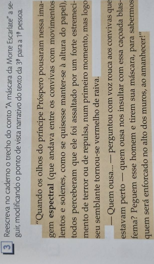 Reescreva no caderno o trecho do conto ''A máscara da Morte Escarlate'' a se- 
guir, modificando o ponto de vista narrativo do texto da 3^a· para a 1^a pessoa. 
'Quando os olhos do príncipe Próspero pousaram nessa ima- 
gem espectral (que andava entre os convivas com movimentos 
lentos e solenes, como se quisesse manter-se à altura do papel), 
todos perceberam que ele foi assaltado por um forte estremeci- 
mento de terror ou de repulsa, num primeiro momento, mas logo 
seu semblante tornou-se vermelho de raiva. 
— Quem ousa... — perguntou com voz rouca aos convivas que 
estavam perto — quem ousa nos insultar com essa caçoada blas- 
fema? Peguem esse homem e tirem sua máscara, para sabermos 
quem será enforcado no alto dos muros, ao amanhecer!”