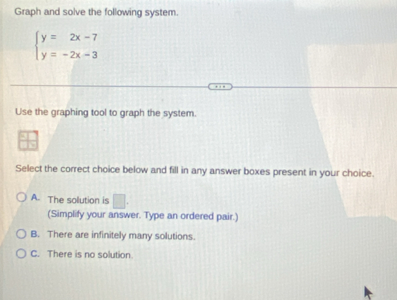 Graph and solve the following system.
beginarrayl y=2x-7 y=-2x-3endarray.
Use the graphing tool to graph the system.
Select the correct choice below and fill in any answer boxes present in your choice.
A. The solution is □. 
(Simplify your answer. Type an ordered pair.)
B. There are infinitely many solutions.
C. There is no solution.