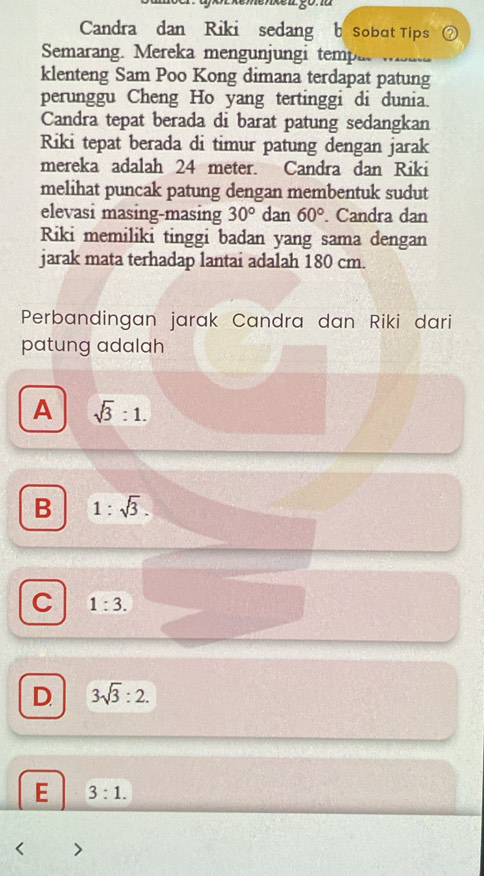 henxel gona
Candra dan Riki sedang b sobat Tips
Semarang. Mereka mengunjungi tempa 
klenteng Sam Poo Kong dimana terdapat patung
perunggu Cheng Ho yang tertinggi di dunia.
Candra tepat berada di barat patung sedangkan
Riki tepat berada di timur patung dengan jarak
mereka adalah 24 meter. Candra dan Riki
melihat puncak patung dengan membentuk sudut
elevasi masing-masing 30° dan 60°. Candra dan
Riki memiliki tinggi badan yang sama dengan
jarak mata terhadap lantai adalah 180 cm.
Perbandingan jarak Candra dan Riki dari
patung adalah
A sqrt(3):1.
B 1:sqrt(3).
C 1:3.
D 3sqrt(3):2.
E 3:1.