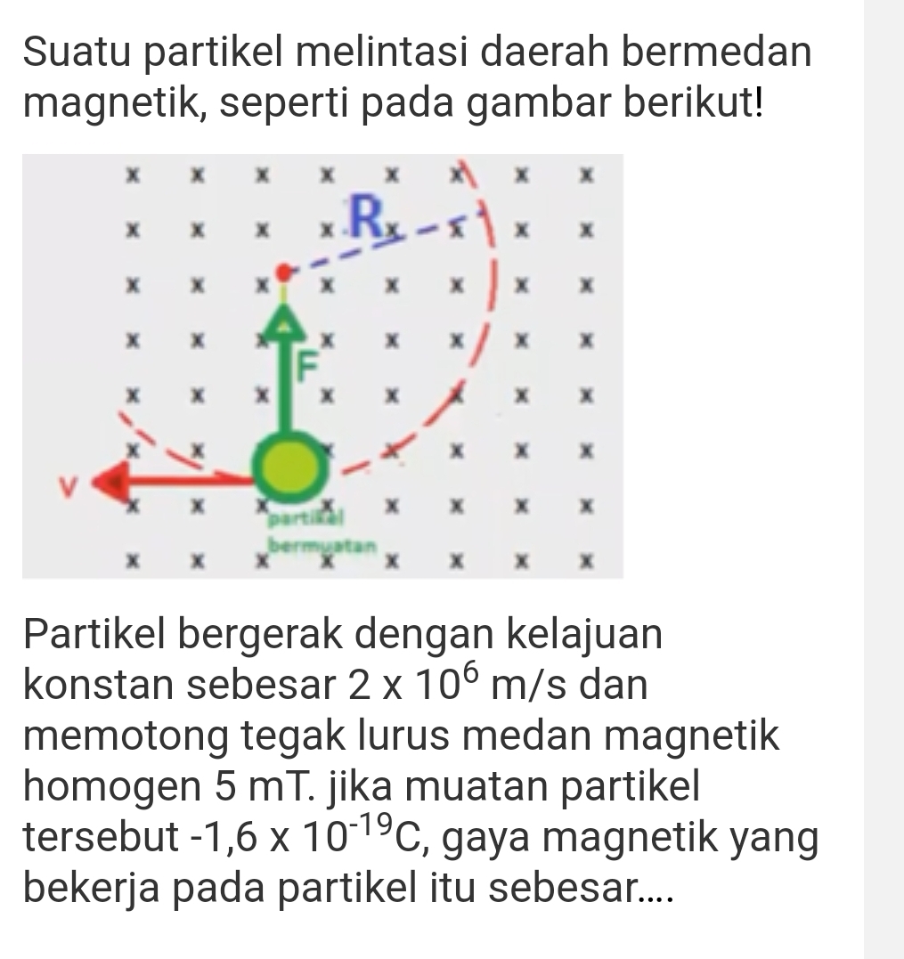 Suatu partikel melintasi daerah bermedan
magnetik, seperti pada gambar berikut!
Partikel bergerak dengan kelajuan
konstan sebesar 2* 10^6m/s dan
memotong tegak lurus medan magnetik
homogen 5 mT. jika muatan partikel
tersebut -1,6* 10^(-19)C , gaya magnetik yang
bekerja pada partikel itu sebesar....