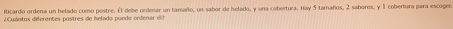 Ricardo ordena un helado como postre. Él debe ordenar un tamaño, un sabor de helado, y una cobertura. Hay 5 tamaños, 2 sabores, y 1 cobertura para escoger. 
¿Cuántos diferentes postres de helado puede ordenar él?