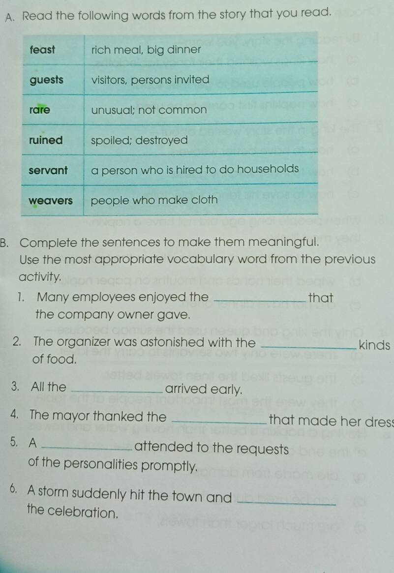 Read the following words from the story that you read. 
B. Complete the sentences to make them meaningful. 
Use the most appropriate vocabulary word from the previous 
activity. 
1. Many employees enjoyed the _that 
the company owner gave. 
2. The organizer was astonished with the _kinds 
of food. 
3. All the _arrived early. 
4. The mayor thanked the _that made her dres: 
5. A _attended to the requests 
of the personalities promptly. 
6. A storm suddenly hit the town and_ 
the celebration.