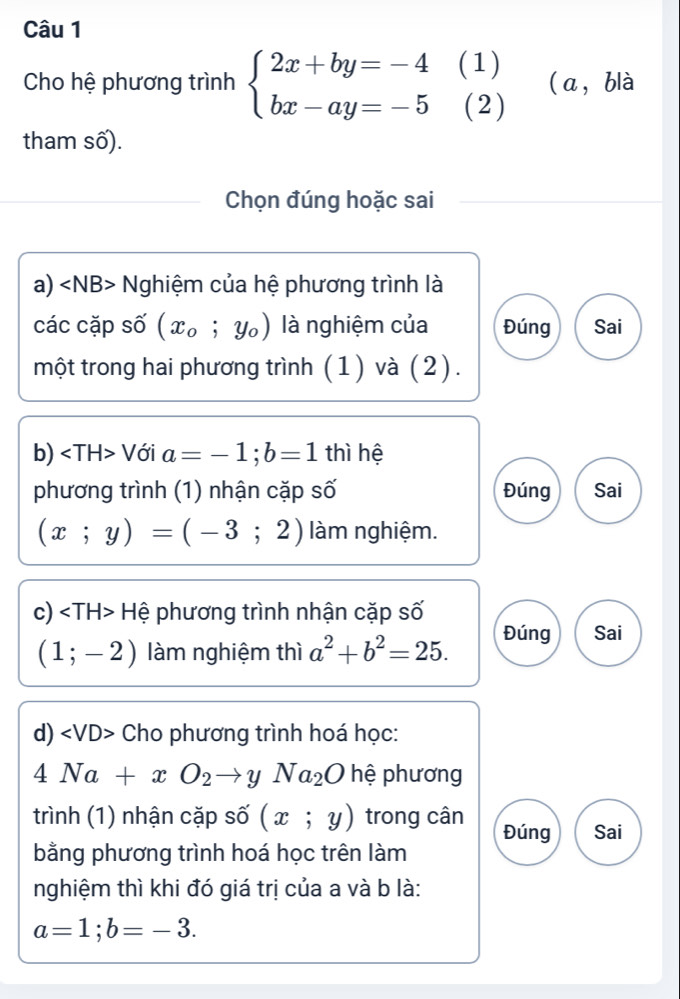 Cho hệ phương trình beginarrayl 2x+by=-4 bx-ay=-5endarray. (1) (a，blà 
(2) _  
tham số). 
Chọn đúng hoặc sai 
a) Nghiệm của hệ phương trình là 
các cặp số (x_0;y_0) là nghiệm của Đúng Sai 
một trong hai phương trình (1) và (2). 
b) Với a=-1; b=1 thì hệ 
phương trình (1) nhận cặp số Đúng Sai
(x;y)=(-3;2) àm nghiệm. 
c) Hệ phương trình nhận cặp số
(1;-2) làm nghiệm thì a^2+b^2=25. 
Đúng Sai 
d) Cho phương trình hoá học:
4Na+xO_2to yNa_2O hệ phương 
trình (1) nhận cặp số (x;y) trong cân Đúng Sai 
bằng phương trình hoá học trên làm 
nghiệm thì khi đó giá trị của a và b là:
a=1; b=-3.