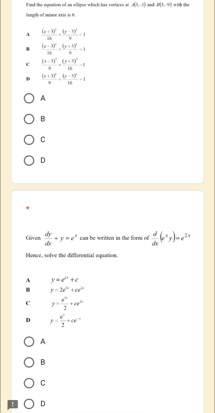 Find the equation of an ellipse which has vertices at A(3,-1) and B(3,-9) with the
length of minor axis is 6.
A frac (x+3)^216+frac (y-5)^29=1
B frac (x-3)^216+frac (y+5)^29=1
C frac (x-3)^29+frac (y+5)^216=1
D frac (x+3)^29+frac (y-5)^216=1
A
B
C
D
*
Given  dy/dx +y=e^x can be written in the form of  d/dx (e^xy)=e^(2x)
Hence, solve the differential equation.
A y=e^(2x)+c
B y=2e^(3x)+ce^(2x)
C y= e^(3x)/2 +ce^(2x)
D y= e^x/2 +ce^(-x)
A
B
C
! D