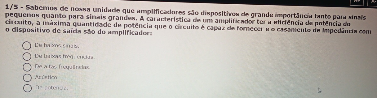 1/5 - Sabemos de nossa unidade que amplificadores são dispositivos de grande importância tanto para sinais
pequenos quanto para sinais grandes. A característica de um amplificador ter a eficiência de potência do
circuito, a máxima quantidade de potência que o circuito é capaz de fornecer e o casamento de impedância com
o dispositivo de saída são do amplificador:
De baixos sinais.
De baixas frequências.
De altas frequências.
Acústico.
De potência.