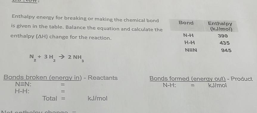 Enthalpy energy for breaking or making the chemical bond
is given in the table. Balance the equation and calculate the
enthalpy (ΔH) change for the reaction.
N_2+3H_2to 2NH_3
Bonds broken (energy in) - Reactants Bonds formed (energy out) - Product
Nequiv N ` = N-H: = kJ/mol
H-H: =
Total = kJ/mol
—