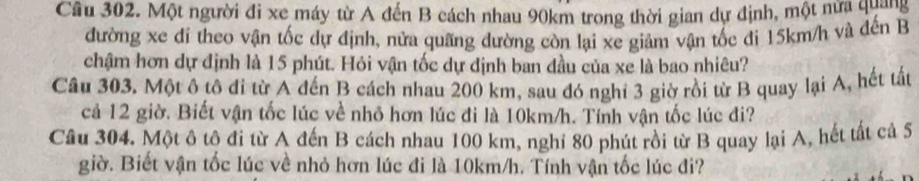 Một người đi xe máy từ A đến B cách nhau 90km trong thời gian dự định, một nửa quang 
đường xe di theo vận tốc dự định, nửa quãng dường còn lại xe giảm vận tốc di 15km/h và đến B 
chậm hơn dự định là 15 phút. Hỏi vận tốc dự định ban đầu của xe là bao nhiêu? 
Câu 303. Một ô tô đi từ A đến B cách nhau 200 km, sau đó nghỉ 3 giờ rồi từ B quay lại A, hết tất 
cả 12 giờ. Biết vận tốc lúc về nhỏ hơn lúc đi là 10km/h. Tính vận tốc lúc đi? 
Câu 304. Một ô tộ đi từ A đến B cách nhau 100 km, nghỉ 80 phút rồi từ B quay lại A, hết tất cả 5 
giờ. Biết vận tốc lúc về nhỏ hơn lúc đi là 10km/h. Tính vận tốc lúc đi?