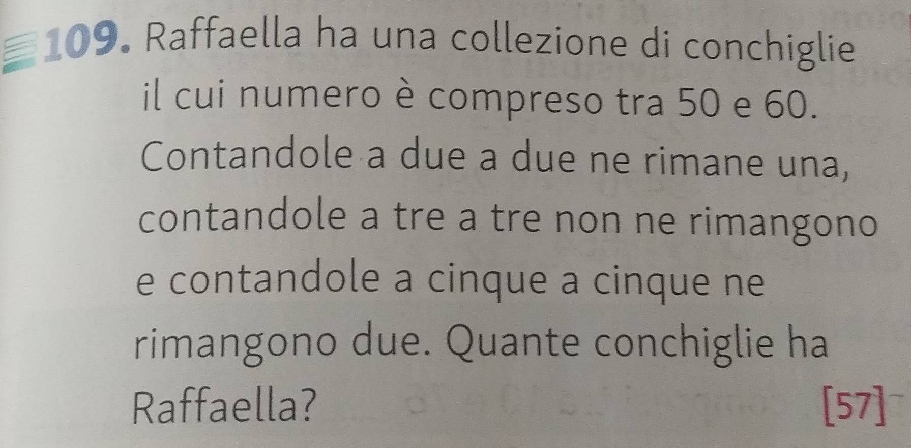 Raffaella ha una collezione di conchiglie 
il cui numero è compreso tra 50 e 60. 
Contandole a due a due ne rimane una, 
contandole a tre a tre non ne rimangono 
e contandole a cinque a cinque ne 
rimangono due. Quante conchiglie ha 
Raffaella? [57]