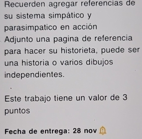 Recuerden agregar referencias de 
su sistema simpático y 
parasimpatico en acción 
Adjunto una pagina de referencia 
para hacer su historieta, puede ser 
una historia o varios dibujos 
independientes. 
Este trabajo tiene un valor de 3
puntos 
Fecha de entrega: 28 nov