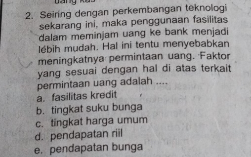 Seiring dengan perkembangan teknologi
sekarang ini, maka penggunaan fasilitas
dalam meminjam uang ke bank menjadi
lébih mudah. Hal ini tentu menyebabkan
meningkatnya permintaan uang. Faktor
yang sesuai dengan hal di atas terkait
permintaan uang adalah ....
a. fasilitas kredit
b. tingkat suku bunga
c. tingkat harga umum
d. pendapatan riil
e. pendapatan bunga