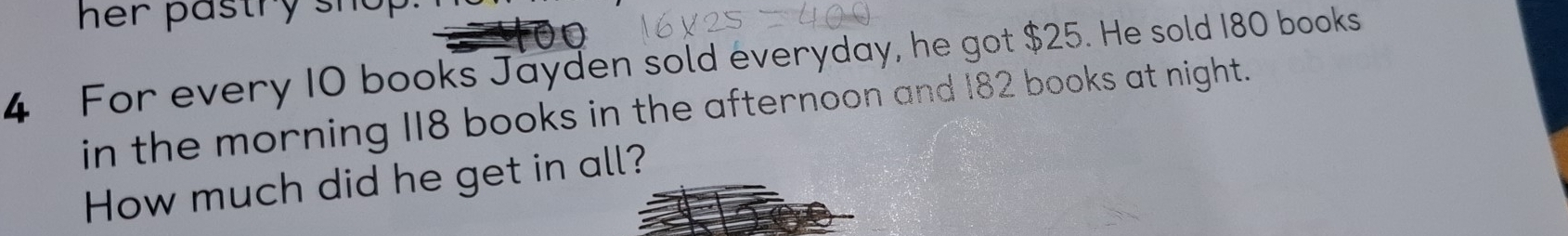 her pastry sh o 
4 For every 10 books Jayden sold everyday, he got $25. He sold 180 books 
in the morning 118 books in the afternoon and 182 books at night. 
How much did he get in all?