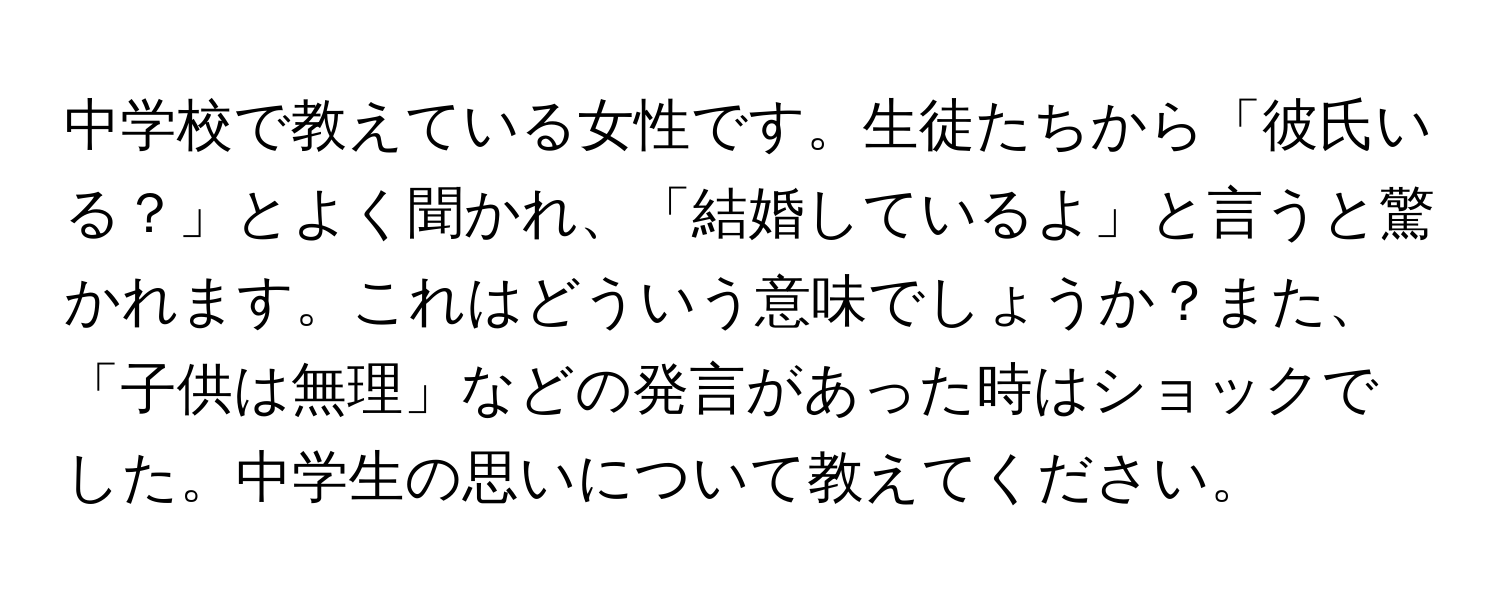 中学校で教えている女性です。生徒たちから「彼氏いる？」とよく聞かれ、「結婚しているよ」と言うと驚かれます。これはどういう意味でしょうか？また、「子供は無理」などの発言があった時はショックでした。中学生の思いについて教えてください。