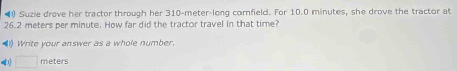 Suzie drove her tractor through her 310-meter -long cornfield. For 10.0 minutes, she drove the tractor at
26.2 meters per minute. How far did the tractor travel in that time? 
) Write your answer as a whole number. 
1) □ meters