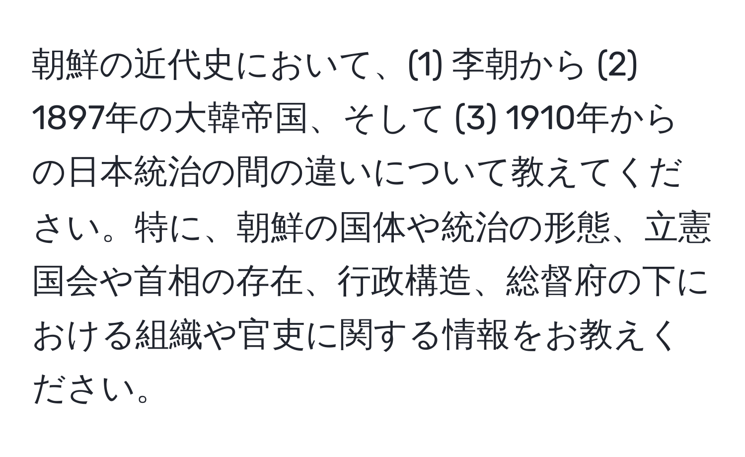 朝鮮の近代史において、(1) 李朝から (2) 1897年の大韓帝国、そして (3) 1910年からの日本統治の間の違いについて教えてください。特に、朝鮮の国体や統治の形態、立憲国会や首相の存在、行政構造、総督府の下における組織や官吏に関する情報をお教えください。