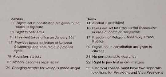 Across Down 
11 Rights not in constitution are given to the 14 Alcohol is prohibited 
states to legislate 16 Rules are set for Presidential Succession
13 Right to bear arms in case of death or resignation
15 President takes office on January 20th 17 Freedom of Religion, Assembly, Press, 
17 Provides broad definition of National Petition 
Citizenship and ensures due process 20 Rights not in constitution are given to 
rights citizens 
18 Abolishes slavery 21 No unreasonable searches 
19 Alcohol becomes legal again 22 Right to jury trial in civil matters 
24 Charging people for voting is made illegal 23 Electoral college must have two separate 
elections for President and Vice President