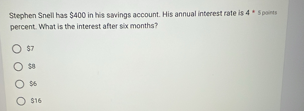 Stephen Snell has $400 in his savings account. His annual interest rate is 4*5 points
percent. What is the interest after six months?
$7
$8
$6
$16