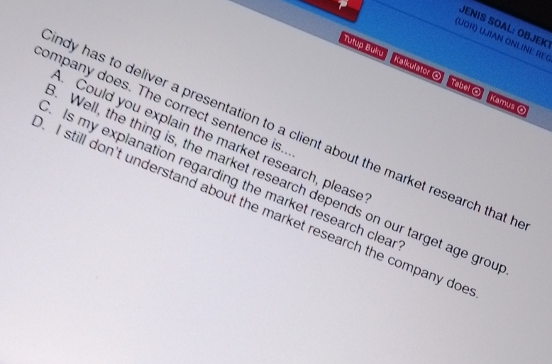 JENIS SOAL: ÖBJEK 
(U O R UJIAN ONLINE RE 
Tutup Buku Kalkulator ® Tabel ® Kamus 
company does. The correct sentence is.. 
ndy has to deliver a presentation to a client about the market research that h 
. Could you explain the market research, please 
. Is my explanation regarding the market research clear 
Well, the thing is, the market research depends on our target age grou 
I still don't understand about the market research the company doe