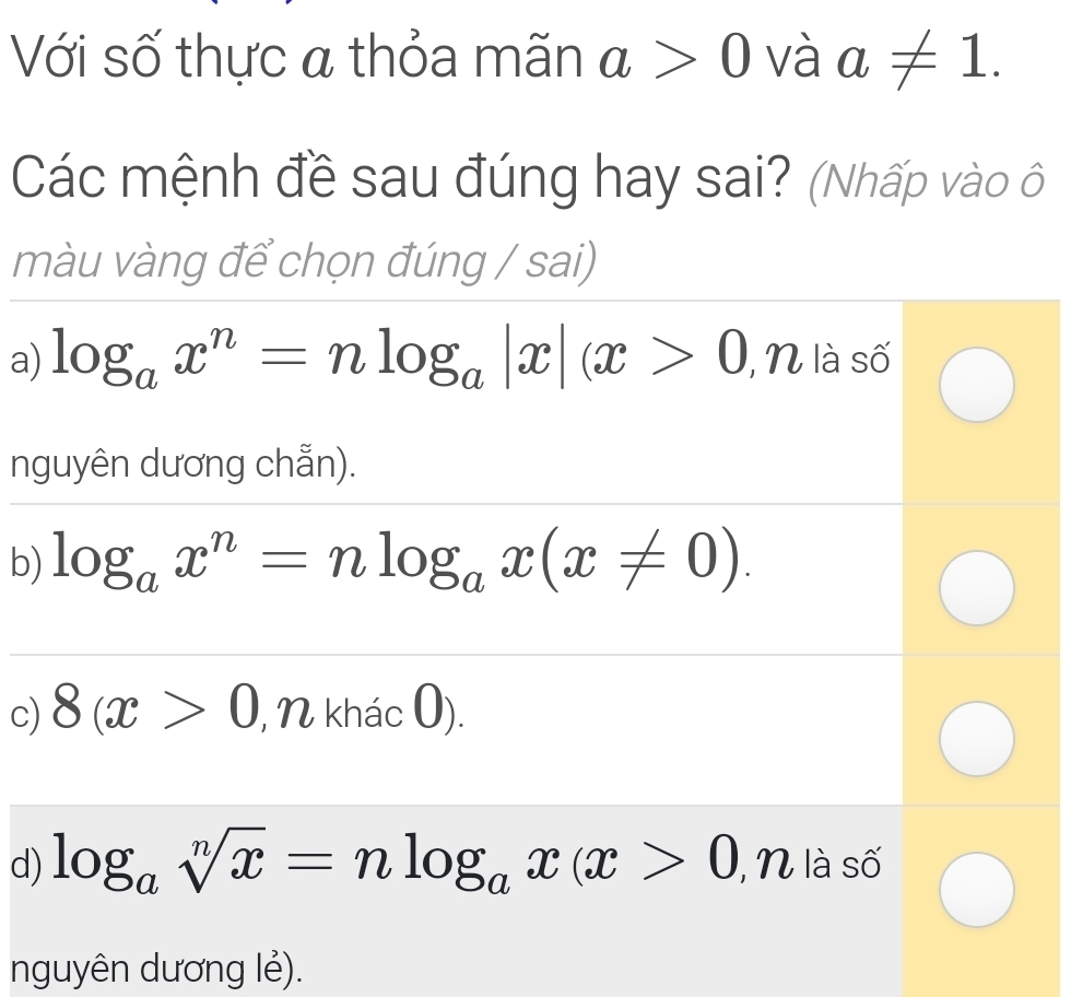 Với số thực a thỏa mãn a>0 và a!= 1. 
Các mệnh đề sau đúng hay sai? (Nhấp vào ô
màu vàng để chọn đúng / sai)
a) log _ax^n=nlog _a|x|(x>0 , N là số
nguyên dương chẵn).
b) log _ax^n=nlog _ax(x!= 0).
c) 8(x>0 , N khác 0).
d) log _asqrt[n](x)=nlog _ax(x>0 I, N là số
nguyên dương lẻ).