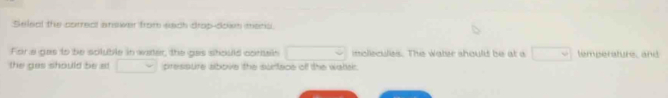 Seleal the correc answer from sach drop-doen mesc 
For a gas to be scluble in water, the gas should contain □ imollecules. The water should be at a □ temperature, and 
the gas should be at downarrow pressure albove the surface off the watter.