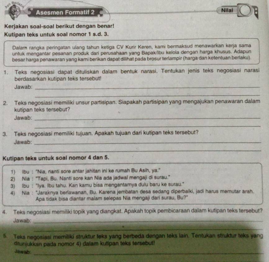 Asesmen Formatif 2 Nilai
Kerjakan soal-soal berikut dengan benar!
Kutipan teks untuk soal nomor 1 s.d. 3.
Dalam rangka peringatan ulang tahun ketiga CV Kurir Keren, kami bermaksud menawarkan kerja sama
untuk mengantar pesanan produk dari perusahaan yang Bapak/lbu kelola dengan harga khusus. Adapun
besar harga penawaran yang kami berikan dapat dilihat pada brosur terlampir (harga dan ketentuan berlaku).
1. Teks negosiasi dapat dituliskan dalam bentuk narasi. Tentukan jenis teks negosiasi narasi
berdasarkan kutipan teks tersebut!
Jawab:_
_
2. Teks negosiasi memiliki unsur partisipan. Siapakah partisipan yang mengajukan penawaran dalam
kutipan teks tersebut?
Jawab:_
_
3. Teks negosiasi memiliki tujuan. Apakah tujuan dari kutipan teks tersebut?
Jawab:_
_
Kutipan teks untuk soal nomor 4 dan 5.
1) Ibu : 'Nia, nanti sore antar jahitan ini ke rumah Bu Asih, ya."
2) Nia : "Tapi, Bu. Nanti sore kan Nia ada jadwal mengaji di surau.'
3) Ibu : "Iya. Ibu tahu. Kan kamu bisa mengantarnya dulu baru ke surau."
4) Nia : "Jaraknya berlawanan, Bu. Karena jembatan desa sedang diperbaiki, jadi harus memutar arah.
Apa tidak bisa diantar malam selepas Nia mengaji dari surau, Bu?"
4. Teks negosiasi memiliki topik yang diangkat. Apakah topik pembicaraan dalam kutipan teks tersebut?
Jawab:_
_
5. Teks negosiasi memiliki struktur teks yang berbeda dengan teks lain. Tentukan struktur teks yang
ditunjukkan pada nomor 4) dalam kutipan teks tersebut!
Jawab_