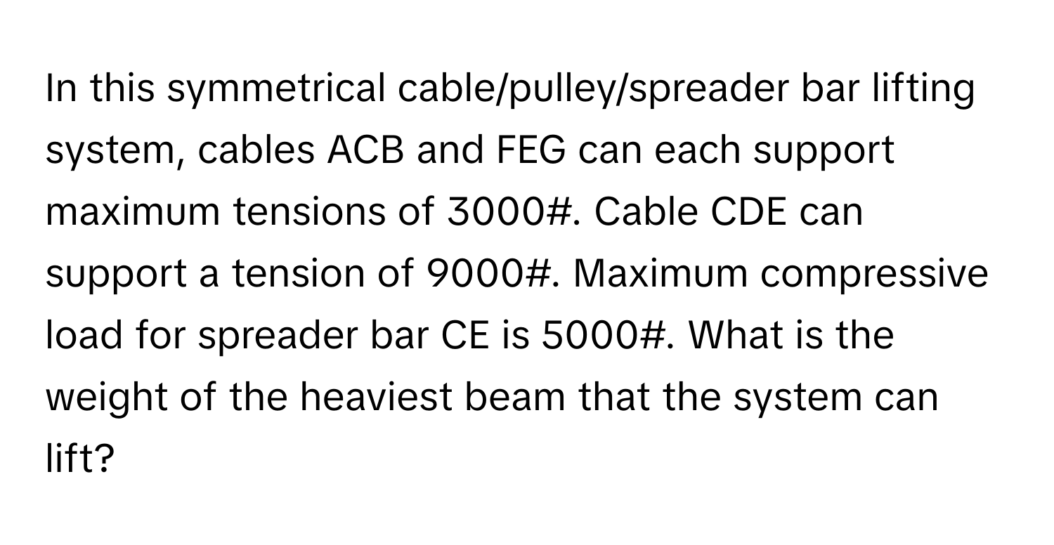 In this symmetrical cable/pulley/spreader bar lifting system, cables ACB and FEG can each support maximum tensions of 3000#. Cable CDE can support a tension of 9000#. Maximum compressive load for spreader bar CE is 5000#. What is the weight of the heaviest beam that the system can lift?