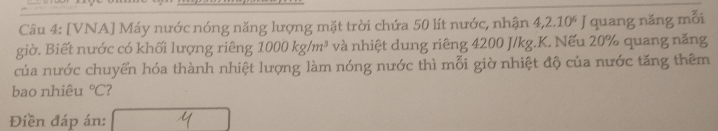 [VNA] Máy nước nóng năng lượng mặt trời chứa 50 lít nước, nhận 4, 2.10^6 | quang năng mỗi 
giờ. Biết nước có khối lượng riêng 1000kg/m^3 và nhiệt dung riêng 4200 J/kg.K. Nếu 20% quang năng 
của nước chuyển hóa thành nhiệt lượng làm nóng nước thì mỗi giờ nhiệt độ của nước tăng thêm 
bao nhiêu°C 2 
Điền đáp án: