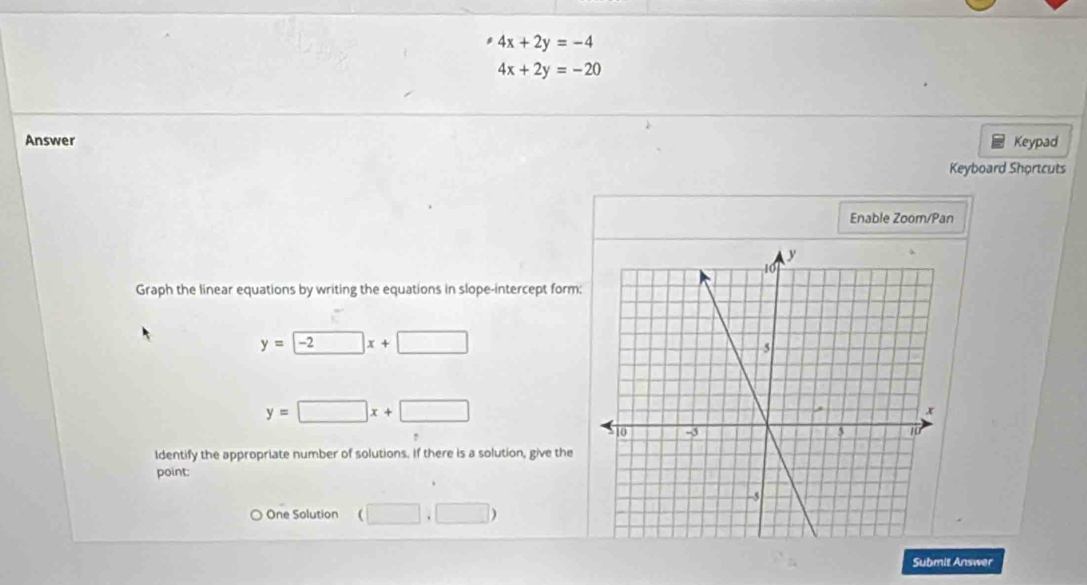 4x+2y=-4
4x+2y=-20
Answer Keypad
Keyboard Shortcuts
Enable Zoom/Pan
Graph the linear equations by writing the equations in slope-intercept form:
y=-2x+□
y=□ x+□
Identify the appropriate number of solutions. If there is a solution, give the
point:
One Solution (□ ,□ )
Submit Answer