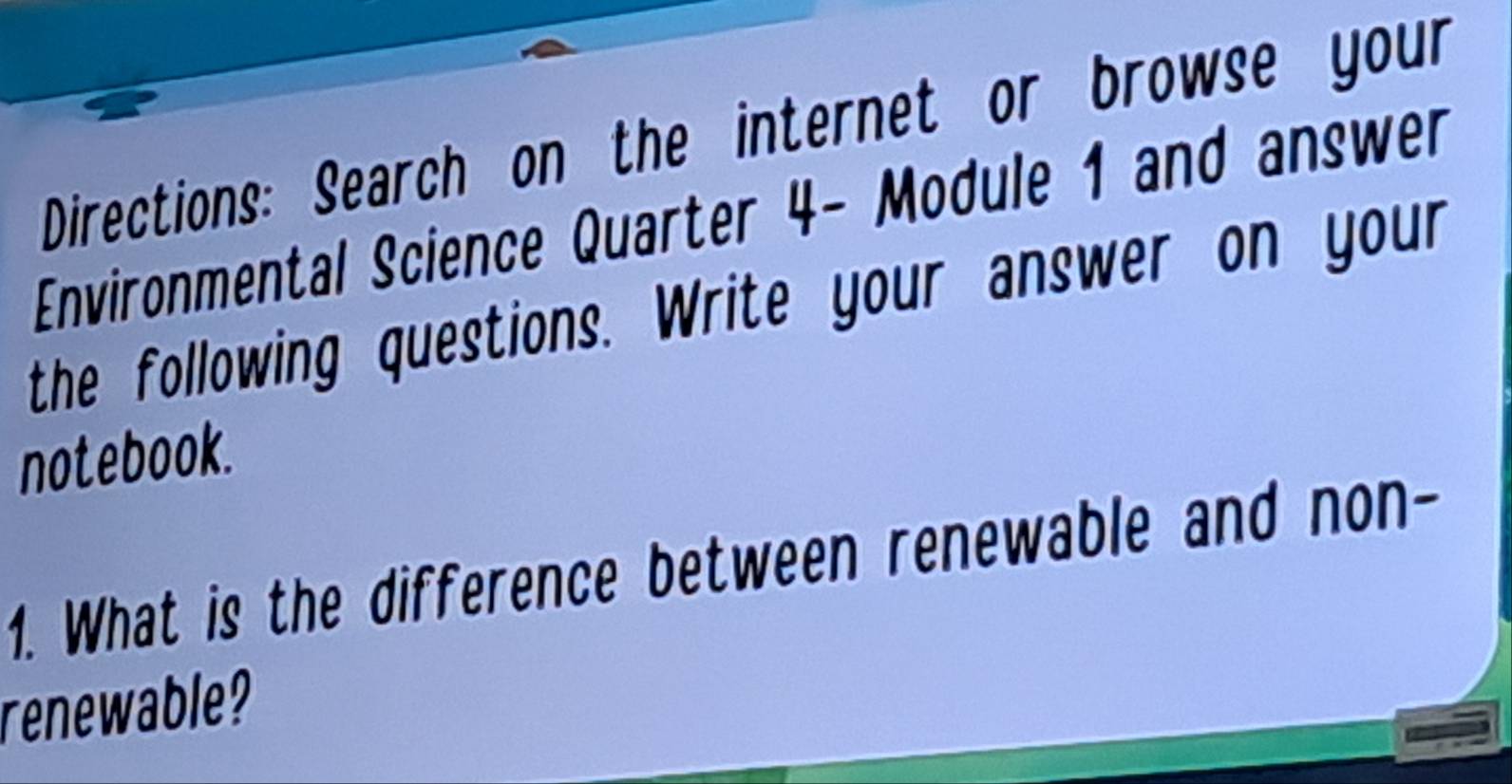 Directions: Search on the internet or browse your 
Environmental Science Quarter 4- Module 1 and answer 
the following questions. Write your answer on your 
notebook. 
1. What is the difference between renewable and non- 
renewable?