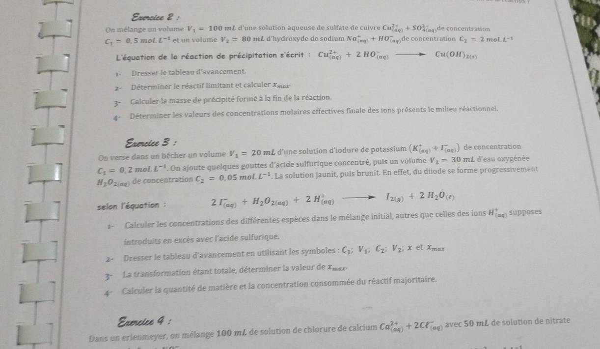 On mélange un volume V_1=100 mL d'une solution aqueuse de sulfate de cuivre Cu_((aq))^(2+)+SO_(4(aq))^(2-) de concentration
C_1=0.5mol.L^(-1) et un volume V_2=80 n nL d'hydroxyde de sodium Na_((aq))^++HO (αφ)de concentration C_2=2moLL^(-1)
L'équation de la réaction de précipitation s'écrit : Cu_((aq))^(2+)+2HO_((aq))^-to Cu(OH)_2(s)
1- Dresser le tableau d'avancement.
2-  Déterminer le réactif limitant et calculer Xmax
3- Calculer la masse de précipité formé à la fin de la réaction.
4-  Déterminer les valeurs des concentrations molaires effectives finale des ions présents le milieu réactionnel.
Exercice 3 :
On verse dans un bécher un volume V_1=20mL d’une solution d'iodure de potassium (K_((aq))^++I_((aq))^-) de concentration
C_1=0,2mol.L^(-1). On ajoute quelques gouttes d'acide sulfurique concentré, puis un volume V_2=30mL d'eau oxygénée
H_2O_2(aq) de concentration C_2=0.05moLL^(-1). La solution jaunit, puis brunit. En effet, du diiode se forme progressivement
selon l'équation : 2I_((aq))^-+H_2O_2(aq)+2H_((aq))^+to I_2(g)+2H_2O_(ell )
1 - Calculer les concentrations des différentes espèces dans le mélange initial, autres que celles des ions H_((aq))^+ supposes
introduits en excès avec l'acide sulfurique.
2- Dresser le tableau d'avancement en utilisant les symboles : C_1;V_1;C_2;V_2;x et x_max
3^- La transformation étant totale, déterminer la valeur de X_max.
4- Calculer la quantité de matière et la concentration consommée du réactif majoritaire.
Exorcice 4 :
Dans un erlenmeyer, on mélange 100 mL de solution de chlorure de calcium Ca_((aq))^(2+)+2Cell _((aq))^-avec50mL de solution de nitrate