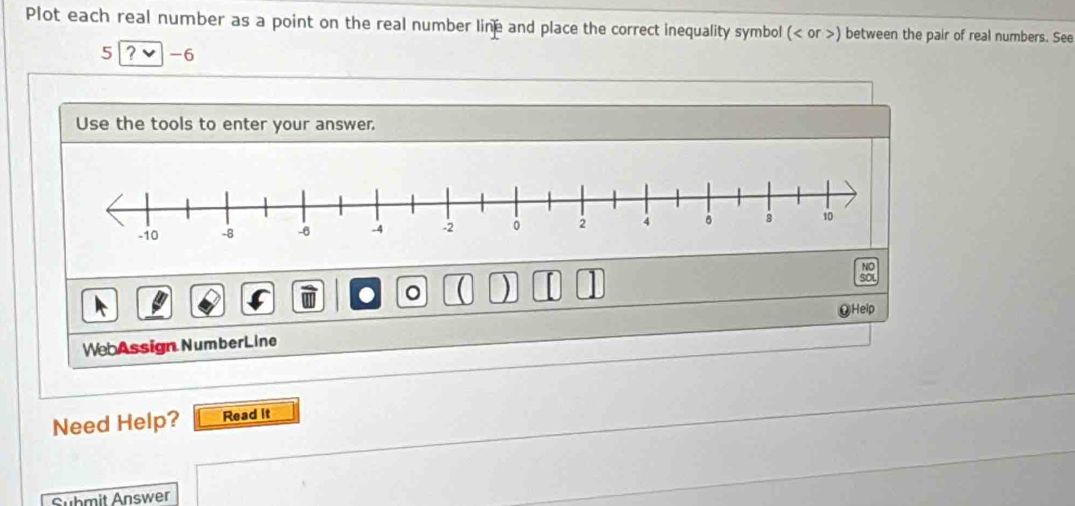 Plot each real number as a point on the real number line and place the correct inequality symbol ( or ) between the pair of real numbers. See
5 ? -6 
Use the tools to enter your answer. 
● 。 ( ) SOL 
⑨Help 
WebAssign NumberLine 
Need Help? Read it 
Submit Answer