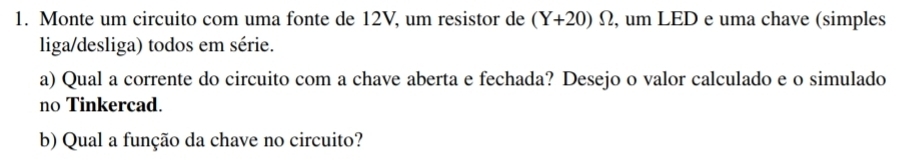 Monte um circuito com uma fonte de 12V, um resistor de (Y+20)Omega , um LED e uma chave (simples 
liga/desliga) todos em série. 
a) Qual a corrente do circuito com a chave aberta e fechada? Desejo o valor calculado e o simulado 
no Tinkercad. 
b) Qual a função da chave no circuito?