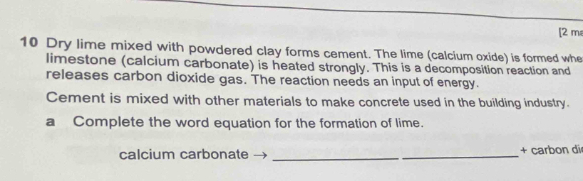 [2 m 
10 Dry lime mixed with powdered clay forms cement. The lime (calcium oxide) is formed whe 
limestone (calcium carbonate) is heated strongly. This is a decomposition reaction and 
releases carbon dioxide gas. The reaction needs an input of energy. 
Cement is mixed with other materials to make concrete used in the building industry. 
a Complete the word equation for the formation of lime. 
calcium carbonate _+ carbon di