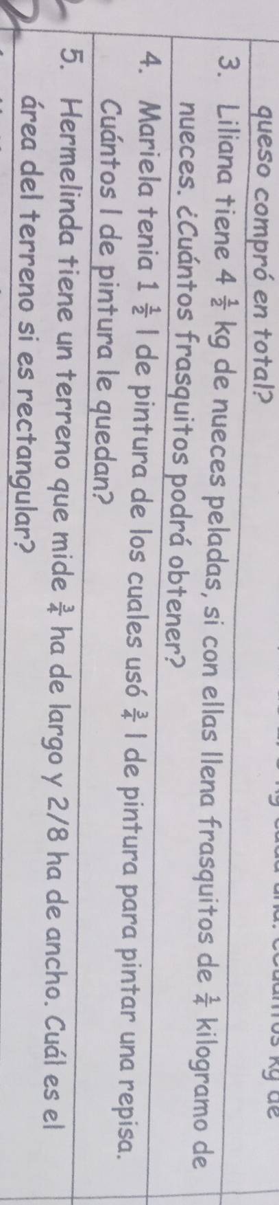 queso compró en total? 
3. Liliana tiene 4 1/2 kg de nueces peladas, si con ellas Ilena frasquitos de  1/4  kilogramo de 
nueces. ¿Cuántos frasquitos podrá obtener? 
4. Mariela tenia 1 1/2 | de pintura de los cuales usó  3/4 | de pintura para pintar una repisa. 
Cuántos I de pintura le quedan? 
5. Hermelinda tiene un terreno que mide  3/4  ha de largo y 2/8 ha de ancho. Cuál es el 
área del terreno si es rectangular?