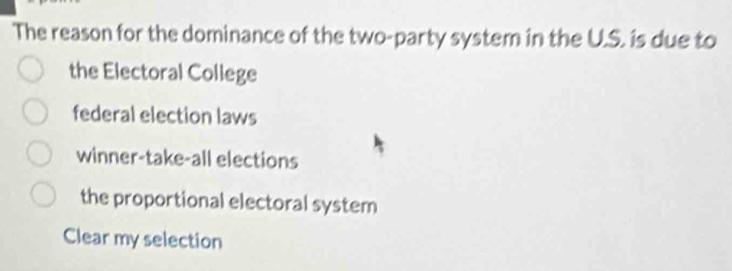 The reason for the dominance of the two-party system in the U.S. is due to
the Electoral College
federal election laws
winner-take-all elections
the proportional electoral system
Clear my selection