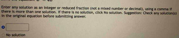 Enter any solution as an integer or reduced fraction (not a mixed number or decimal), using a comma if 
there is more than one solution. If there is no solution, click No solution. Suggestion: Check any solution(s) 
in the original equation before submitting answer. 
No solution