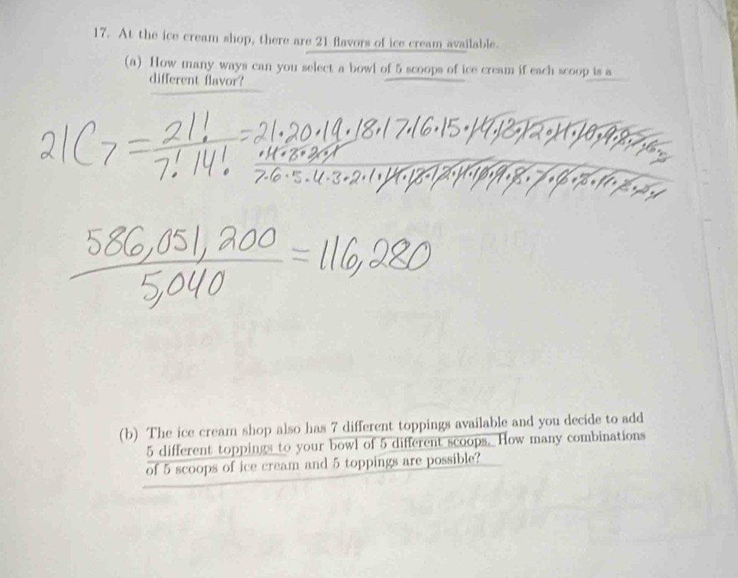 At the ice cream shop, there are 21 flavors of ice cream available. 
(a) How many ways can you select a bowl of 5 scoops of ice cream if each scoop is a 
different flavor? 
(b) The ice cream shop also has 7 different toppings available and you decide to add
5 different toppings to your bowl of 5 different scoops. How many combinations 
of 5 scoops of ice cream and 5 toppings are possible?