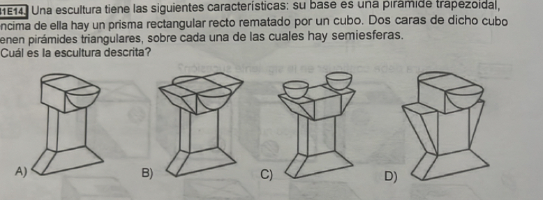 1E14. Una escultura tiene las siguientes características: su base es una pirámide trapezoidal,
encima de ella hay un prisma rectangular recto rematado por un cubo. Dos caras de dicho cubo
enen pirámides triangulares, sobre cada una de las cuales hay semiesferas.
Cuál es la escultura descrita?
B
C)
D)